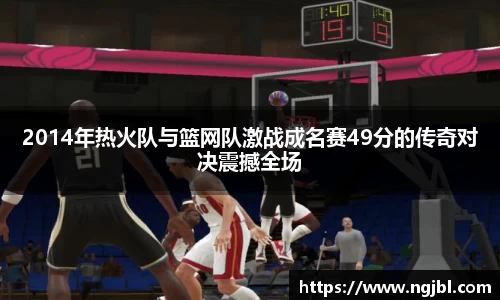2014年热火队与篮网队激战成名赛49分的传奇对决震撼全场